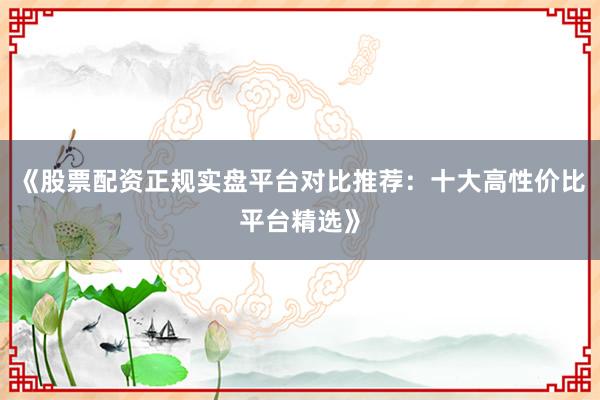 《股票配资正规实盘平台对比推荐：十大高性价比平台精选》