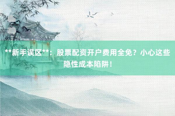 **新手误区**：股票配资开户费用全免？小心这些隐性成本陷阱！