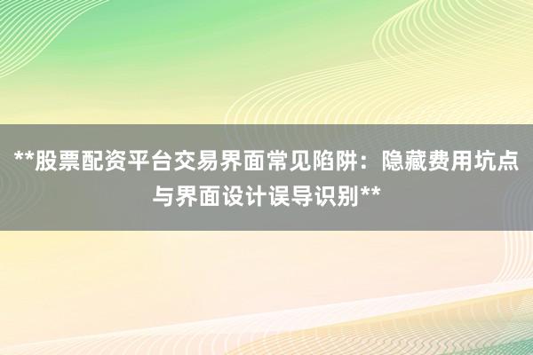 **股票配资平台交易界面常见陷阱：隐藏费用坑点与界面设计误导识别**