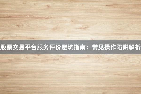 股票交易平台服务评价避坑指南：常见操作陷阱解析