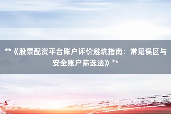 **《股票配资平台账户评价避坑指南：常见误区与安全账户筛选法》**