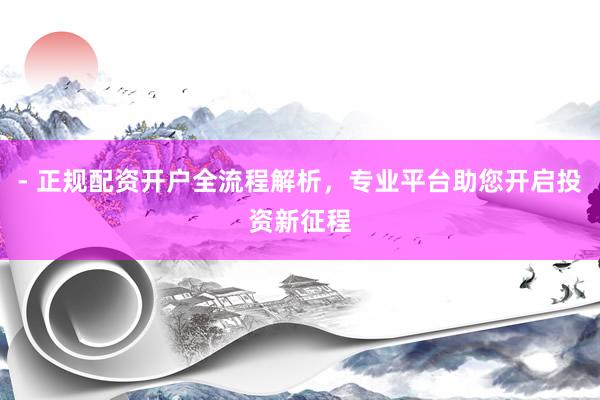 - 正规配资开户全流程解析，专业平台助您开启投资新征程