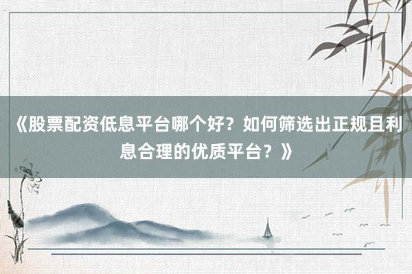 《股票配资低息平台哪个好？如何筛选出正规且利息合理的优质平台？》