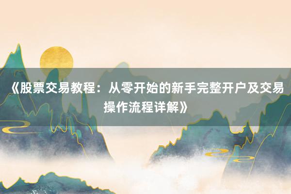 《股票交易教程：从零开始的新手完整开户及交易操作流程详解》