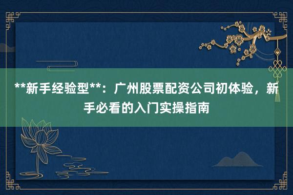 **新手经验型**：广州股票配资公司初体验，新手必看的入门实操指南