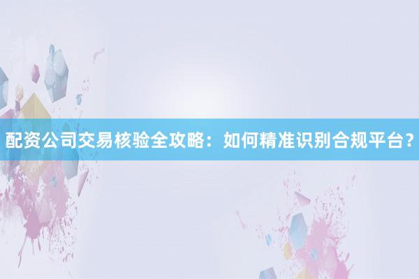 配资公司交易核验全攻略：如何精准识别合规平台？