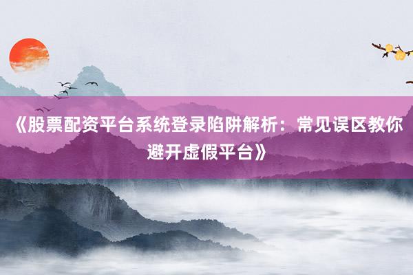 《股票配资平台系统登录陷阱解析：常见误区教你避开虚假平台》