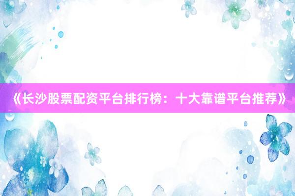 《长沙股票配资平台排行榜：十大靠谱平台推荐》