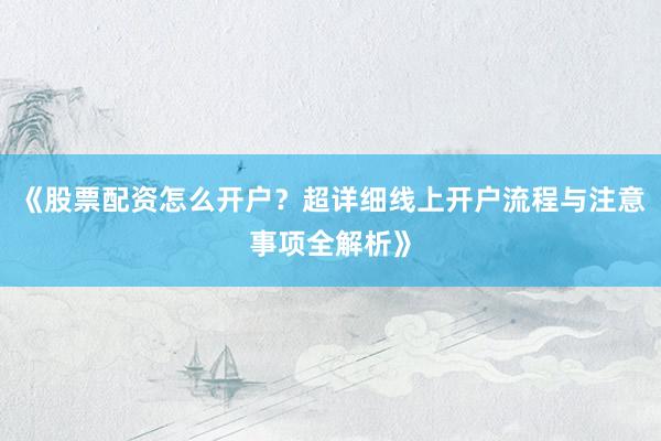 《股票配资怎么开户？超详细线上开户流程与注意事项全解析》