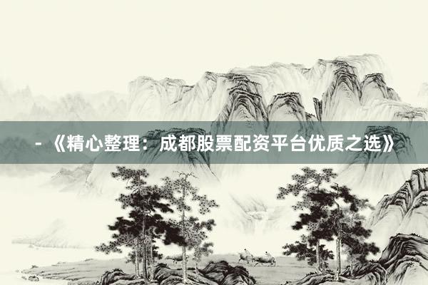 - 《精心整理：成都股票配资平台优质之选》