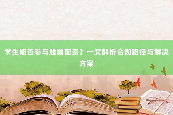 学生能否参与股票配资？一文解析合规路径与解决方案