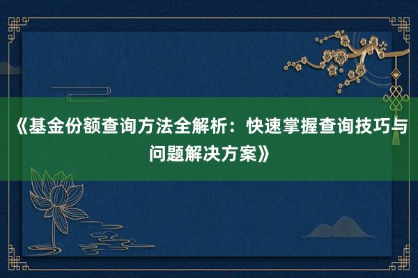 《基金份额查询方法全解析：快速掌握查询技巧与问题解决方案》