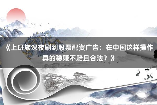 《上班族深夜刷到股票配资广告：在中国这样操作真的稳赚不赔且合法？》
