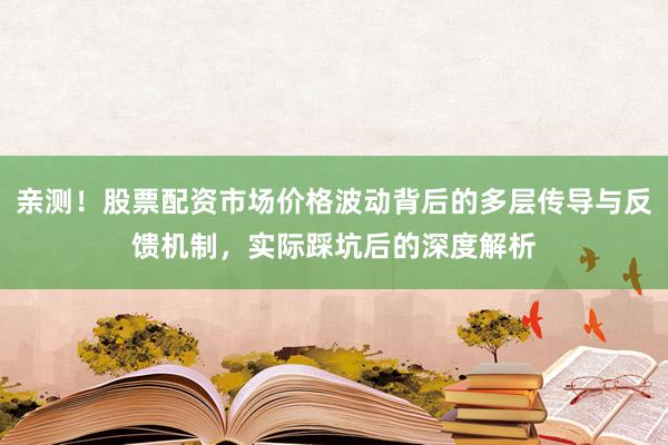 亲测！股票配资市场价格波动背后的多层传导与反馈机制，实际踩坑后的深度解析