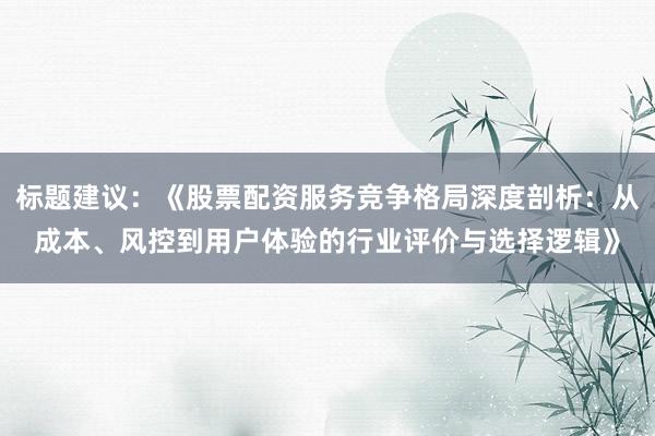 标题建议：《股票配资服务竞争格局深度剖析：从成本、风控到用户体验的行业评价与选择逻辑》