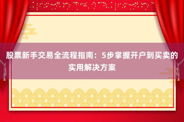 股票新手交易全流程指南：5步掌握开户到买卖的实用解决方案