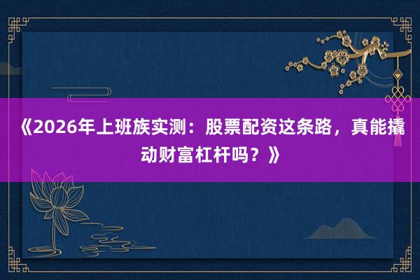 《2026年上班族实测：股票配资这条路，真能撬动财富杠杆吗？》