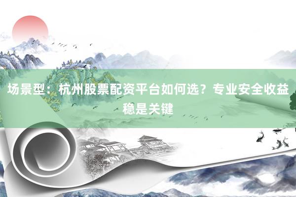 场景型：杭州股票配资平台如何选？专业安全收益稳是关键