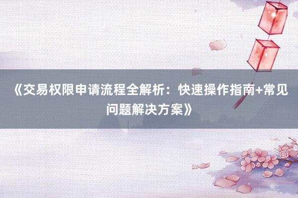 《交易权限申请流程全解析：快速操作指南+常见问题解决方案》