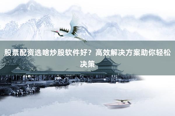 股票配资选啥炒股软件好？高效解决方案助你轻松决策