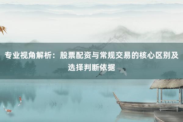 专业视角解析：股票配资与常规交易的核心区别及选择判断依据