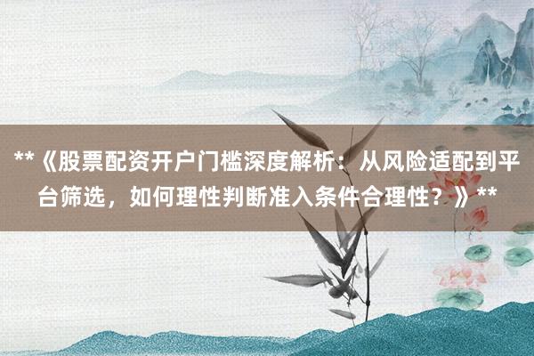 **《股票配资开户门槛深度解析：从风险适配到平台筛选，如何理性判断准入条件合理性？》**