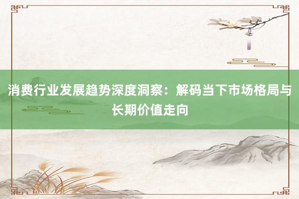 消费行业发展趋势深度洞察：解码当下市场格局与长期价值走向