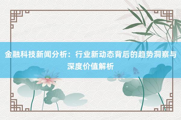 金融科技新闻分析：行业新动态背后的趋势洞察与深度价值解析