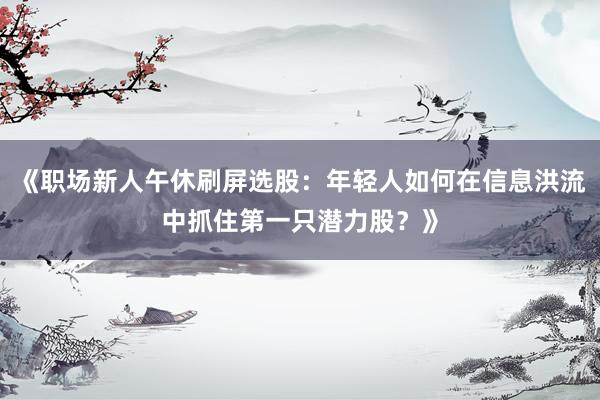 《职场新人午休刷屏选股：年轻人如何在信息洪流中抓住第一只潜力股？》