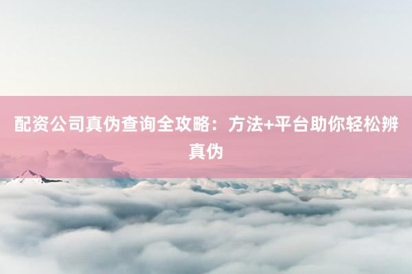 配资公司真伪查询全攻略：方法+平台助你轻松辨真伪