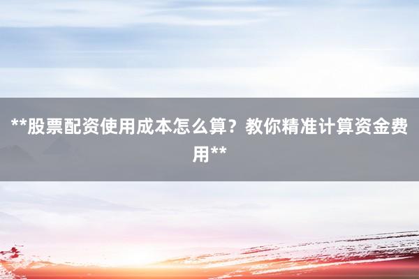 **股票配资使用成本怎么算？教你精准计算资金费用**