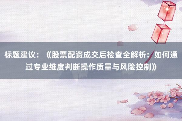 标题建议：《股票配资成交后检查全解析：如何通过专业维度判断操作质量与风险控制》