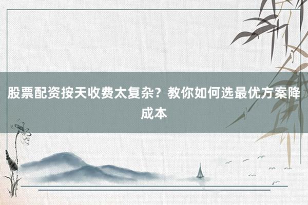 股票配资按天收费太复杂？教你如何选最优方案降成本