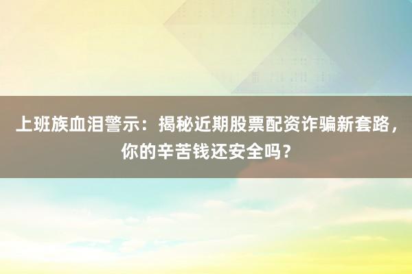 上班族血泪警示：揭秘近期股票配资诈骗新套路，你的辛苦钱还安全吗？