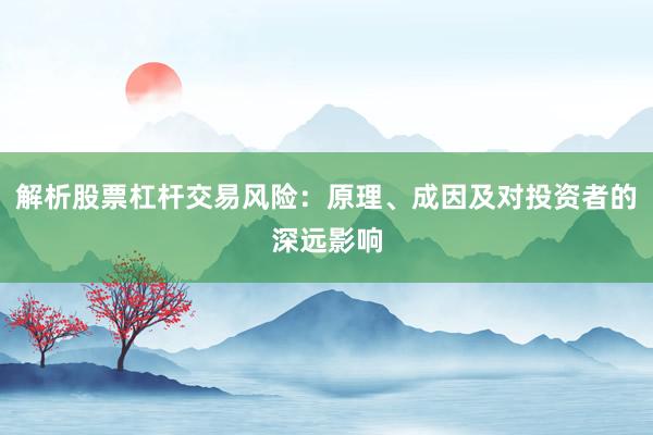 解析股票杠杆交易风险：原理、成因及对投资者的深远影响