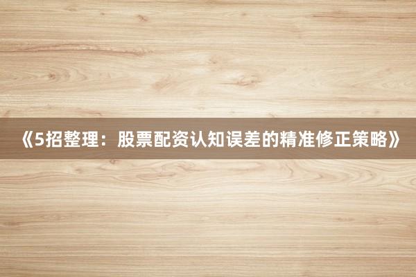 《5招整理：股票配资认知误差的精准修正策略》