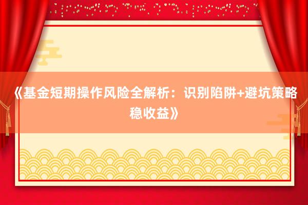 《基金短期操作风险全解析：识别陷阱+避坑策略稳收益》