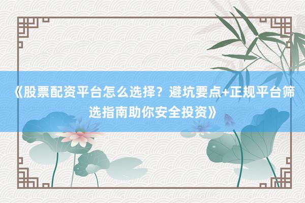 《股票配资平台怎么选择？避坑要点+正规平台筛选指南助你安全投资》
