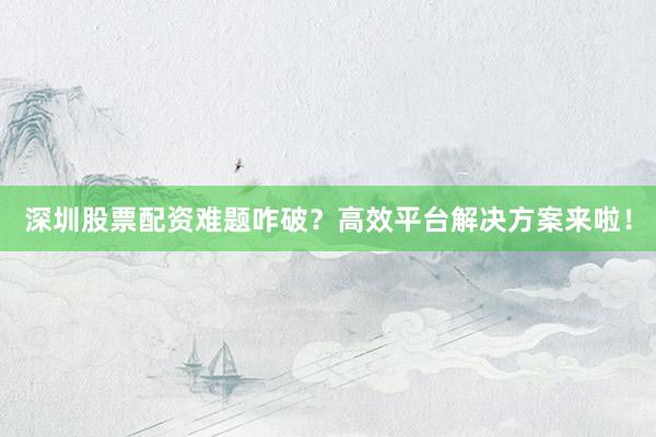 深圳股票配资难题咋破？高效平台解决方案来啦！