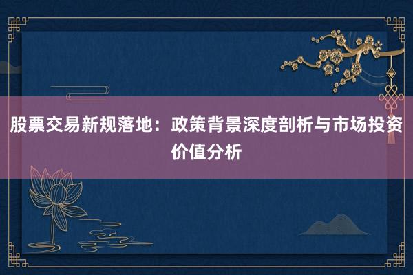 股票交易新规落地：政策背景深度剖析与市场投资价值分析