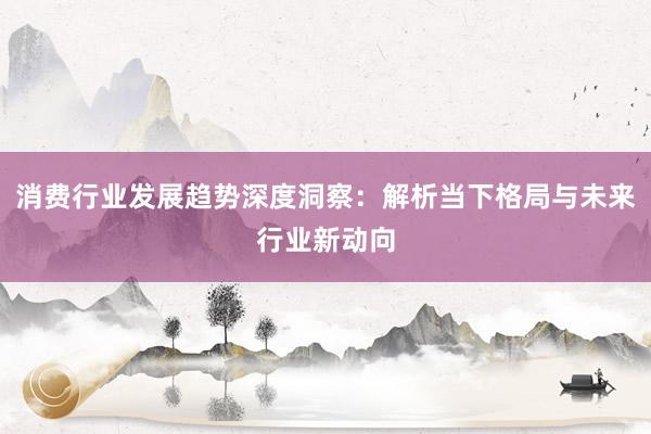 消费行业发展趋势深度洞察：解析当下格局与未来行业新动向