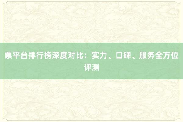 票平台排行榜深度对比:实力、口碑、服务全方位评测