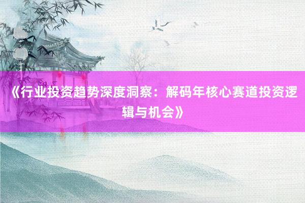 《行业投资趋势深度洞察：解码年核心赛道投资逻辑与机会》