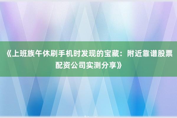 《上班族午休刷手机时发现的宝藏：附近靠谱股票配资公司实测分享》