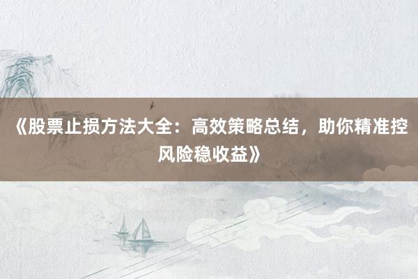 《股票止损方法大全：高效策略总结，助你精准控风险稳收益》