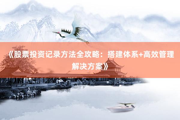 《股票投资记录方法全攻略：搭建体系+高效管理解决方案》