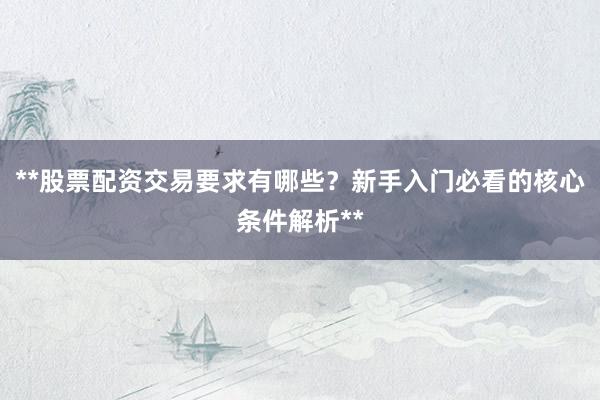 **股票配资交易要求有哪些？新手入门必看的核心条件解析**
