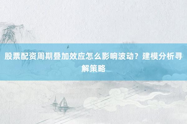 股票配资周期叠加效应怎么影响波动？建模分析寻解策略
