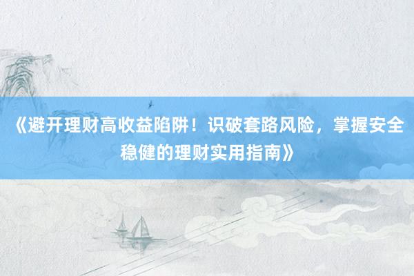 《避开理财高收益陷阱！识破套路风险，掌握安全稳健的理财实用指南》