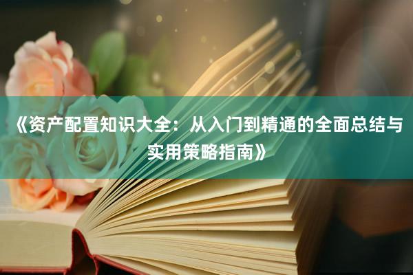 《资产配置知识大全：从入门到精通的全面总结与实用策略指南》